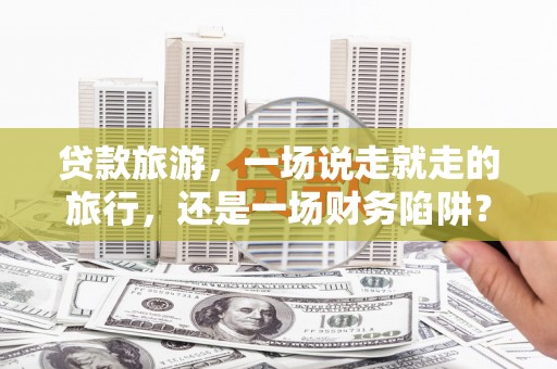 荣县贷款旅游，一场说走就走的旅行，还是一场财务陷阱？