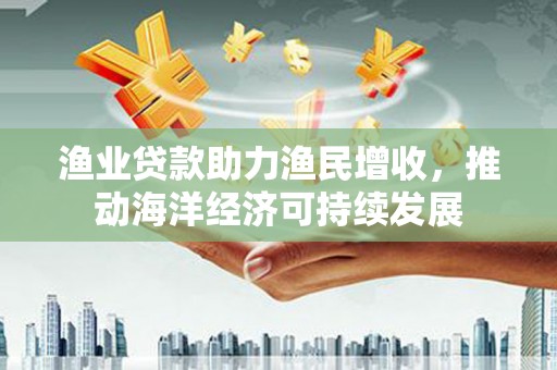 荣县渔业贷款助力渔民增收，推动海洋经济可持续发展